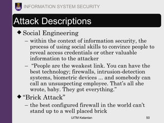 UiTM Kelantan 50
INFORMATION SYSTEM SECURITY
Attack Descriptions
 Social Engineering
– within the context of information security, the
process of using social skills to convince people to
reveal access credentials or other valuable
information to the attacker
– “People are the weakest link. You can have the
best technology; firewalls, intrusion-detection
systems, biometric devices ... and somebody can
call an unsuspecting employee. That’s all she
wrote, baby. They got everything.”
 “Brick Attack”
– the best configured firewall in the world can’t
stand up to a well placed brick
 