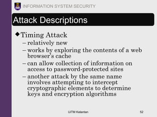 UiTM Kelantan 52
INFORMATION SYSTEM SECURITY
Attack Descriptions
Timing Attack
– relatively new
– works by exploring the contents of a web
browser’s cache
– can allow collection of information on
access to password-protected sites
– another attack by the same name
involves attempting to intercept
cryptographic elements to determine
keys and encryption algorithms
 