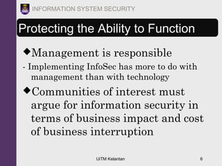UiTM Kelantan 6
INFORMATION SYSTEM SECURITY
Protecting the Ability to Function
Management is responsible
- Implementing InfoSec has more to do with
management than with technology
Communities of interest must
argue for information security in
terms of business impact and cost
of business interruption
 