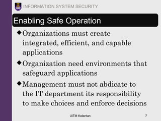 UiTM Kelantan 7
INFORMATION SYSTEM SECURITY
Enabling Safe Operation
Organizations must create
integrated, efficient, and capable
applications
Organization need environments that
safeguard applications
Management must not abdicate to
the IT department its responsibility
to make choices and enforce decisions
 