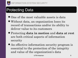 UiTM Kelantan 8
INFORMATION SYSTEM SECURITY
Protecting Data
 One of the most valuable assets is data
 Without data, an organization loses its
record of transactions and/or its ability to
deliver value to its customers
 Protecting data in motion and data at rest
are both critical aspects of information
security
 An effective information security program is
essential to the protection of the integrity
and value of the organization’s data
 