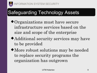 UiTM Kelantan 9
INFORMATION SYSTEM SECURITY
Safeguarding Technology Assets
Organizations must have secure
infrastructure services based on the
size and scope of the enterprise
Additional security services may have
to be provided
More robust solutions may be needed
to replace security programs the
organization has outgrown
 