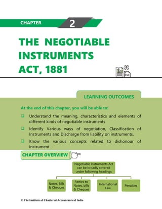 LEARNING OUTCOMES
THE NEGOTIABLE
INSTRUMENTS
ACT, 1881
At the end of this chapter, you will be able to:
 Understand the meaning, characteristics and elements of
different kinds of negotiable instruments
 Identify Various ways of negotiation, Classification of
Instruments and Discharge from liability on instruments.
 Know the various concepts related to dishonour of
instrument
CHAPTER
2
Negotiable Instruments Act
can be broadly covered
under following headings
Notes, Bills
& Cheques
Parties to
Notes, bills
& Cheques
International
Law
Penalties
© The Institute of Chartered Accountants of India
 