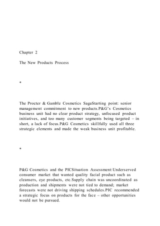 Chapter 2
The New Products Process
*
The Procter & Gamble Cosmetics SagaStarting point: senior
management commitment to new products.P&G’s Cosmetics
business unit had no clear product strategy, unfocused product
initiatives, and too many customer segments being targeted – in
short, a lack of focus.P&G Cosmetics skillfully used all three
strategic elements and made the weak business unit profitable.
*
P&G Cosmetics and the PICSituation Assessment:Underserved
consumer market that wanted quality facial product such as
cleansers, eye products, etc.Supply chain was uncoordinated as
production and shipments were not tied to demand; market
forecasts were not driving shipping schedules.PIC recommended
a strategic focus on products for the face – other opportunities
would not be pursued.
 