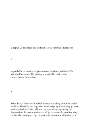 Chapter 2: Theories about Business Government Relations
*
AgendaThree models of government-business relationsThe
shareholder modelThe strategic modelThe stakeholder
modelCrony Capitalism
*
Why Study Theories?Helpful in understanding complex social
realitiesSimplify and organize knowledge by describing patterns
and regularitiesOffer different perspectives regarding the
interactions between business and government.In practice they
define the strategies, operations, and outcomes of businesses
 