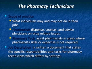 The Pharmacy Technicians
   Scope of practice
      What individuals may and may not do in their
       jobs.
      Pharmacists dispense, counsel, and advice
       physicians on drug related issues.
      Pharmacy Tech assist pharmacists in areas where
       pharmacists skills or expertise is not required.
   Job Description is written a document that states
    the specific responsibilities and tasks for pharmacy
    technicians which differs by settings.
 