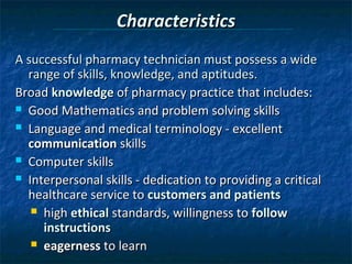 Characteristics
A successful pharmacy technician must possess a wide
  range of skills, knowledge, and aptitudes.
Broad knowledge of pharmacy practice that includes:
 Good Mathematics and problem solving skills

 Language and medical terminology - excellent
  communication skills
 Computer skills

 Interpersonal skills - dedication to providing a critical
  healthcare service to customers and patients
    high ethical standards, willingness to follow
     instructions
    eagerness to learn
 