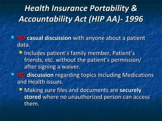 Health Insurance Portability &
    Accountability Act (HIP AA)- 1996
   NO casual discussion with anyone about a patient
    data.
      Includes patient’s family member, Patient’s
       friends, etc. without the patient’s permission/
       after signing a waiver.
   NO discussion regarding topics including Medications
    and Health issues.
      Making sure files and documents are securely
       stored where no unauthorized person can access
       them.
 
