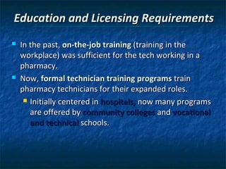 Education and Licensing Requirements
   In the past, on-the-job training (training in the
    workplace) was sufficient for the tech working in a
    pharmacy.
   Now, formal technician training programs train
    pharmacy technicians for their expanded roles.
      Initially centered in hospitals, now many programs

       are offered by community colleges and vocational
       and technical schools.
 