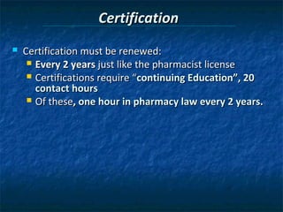Certification
   Certification must be renewed:
      Every 2 years just like the pharmacist license
      Certifications require “continuing Education”, 20
       contact hours
      Of these, one hour in pharmacy law every 2 years.
 
