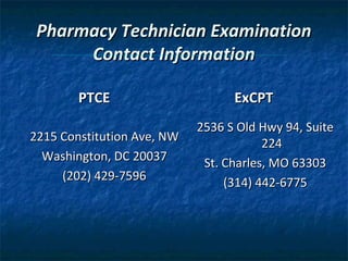 Pharmacy Technician Examination
      Contact Information

        PTCE                      ExCPT
                            2536 S Old Hwy 94, Suite
2215 Constitution Ave, NW               224
  Washington, DC 20037       St. Charles, MO 63303
     (202) 429-7596              (314) 442-6775
 