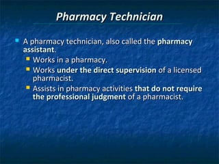 Pharmacy Technician
   A pharmacy technician, also called the pharmacy
    assistant.
      Works in a pharmacy.
      Works under the direct supervision of a licensed
       pharmacist.
      Assists in pharmacy activities that do not require
       the professional judgment of a pharmacist.
 