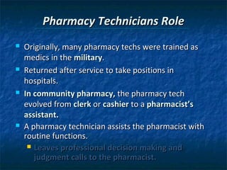 Pharmacy Technicians Role
   Originally, many pharmacy techs were trained as
    medics in the military.
   Returned after service to take positions in
    hospitals.
   In community pharmacy, the pharmacy tech
    evolved from clerk or cashier to a pharmacist’s
    assistant.
   A pharmacy technician assists the pharmacist with
    routine functions.
      Leaves professional decision making and
       judgment calls to the pharmacist.
 