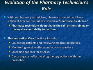 Evolution of the Pharmacy Technician’s
                  Role
   Without pharmacy technicians, pharmacists would not have
    sufficient time for the duties involved in “pharmaceutical care.”
      Pharmacy technicians do not have the skill or the training or

       the legal accountability to do them.

   Pharmaceutical Care functions include:
      Counseling patients and reviewing medication profiles.

      Monitoring for side effects and adverse reactions.

      Screening patients for disease.

      Discussing cost-effective drug therapy options with the

       prescriber.
 
