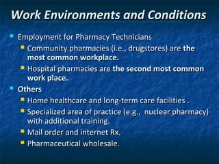 Work Environments and Conditions
   Employment for Pharmacy Technicians
      Community pharmacies (i.e., drugstores) are the
       most common workplace.
      Hospital pharmacies are the second most common
       work place.
   Others
      Home healthcare and long-term care facilities .

      Specialized area of practice (e.g., nuclear pharmacy)
       with additional training.
      Mail order and internet Rx.

      Pharmaceutical wholesale.
 
