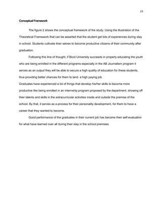 19
ConceptualFramework
The figure 2 shows the conceptual framework of the study. Using the illustration of the
Theoretical Framework that can be asserted that the student get lots of experiences during stay
in school. Students cultivate their selves to become productive citizens of their community after
graduation.
Following this line of thought, if Bicol University succeeds in properly educating the youth
who are being enrolled in the different programs especially in the AB Journalism program it
serves as an output they will be able to secure a high quality of education for these students,
thus providing better chances for them to land a high paying job.
Graduates have experienced a lot of things that develop his/her skills to become more
productive like being enrolled in an internship program proposed by the department, showing off
their talents and skills in the extracurricular activities inside and outside the premise of the
school. By that, it serves as a process for their personality development, for them to have a
career that they wanted to become.
Good performance of the graduates in their current job has become their self-evaluation
for what have learned over all during their stay in the school premises.
 