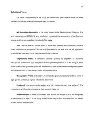 22
Definition of Terms
For better understanding of the study, the researchers gave several terms that were
defined conceptually and operationally as used in the study.
AB Journalism Graduates- In the study, it refers to the Bicol university College o Arts
and Letters batches 2009-2012 who satisfactory completed the requirements of the four-year
course, and they were used as the subject of the study.
Job- This is a work of a definite extent of a character specially one done in the course of
one’s profession or occupation.23
In the study job refers to the work that the AB Journalism
graduates will have as soon as they graduated in the university.
Employment Profile- it considers personal qualities as important as academic
background, professional skills and previous employment experiences.24
In this study, it refers
to the profile of the graduates of the AB Journalism to know if they were currently employed or
for the researchers to know if they current employment status.
Demographic Profile- In this study, it refers to the graduates personal profile in terms of
age, gender, civil status, highest educational attainment.
Employed- one who currently working at a job including the part time workers.25
The
respondents who found a job related to their course or has a job.
Underemployed- It refers to those who have worked not enough to do or not being used
to have capacity in a job.26
In this study, it refers to the respondents who were hired not related
to their fields of specialization.
 