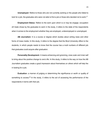 23
Unemployed- Refers to those who are not currently working or the people who failed to
look for a job, the graduates who were not able to find a job or those who decided not to work.27
Employment Status- Refers to the work upon which is or may be engage; occupation
ofr trade chose by the graduates to work in the study, it refers to the state of the respondents
when it comes to the employment whether they are employed, underemployed or unemployed.
AB Journalism- It is a course or degree which studies about writing news and other
forms of mass media. In this study, it refers to the degree that the Bicol University offers to the
students, in which people needs to know that the course has a multi numbers of different job
that graduates could acquire after graduation.
Personality Development- it means enhancing and grooming, ones outer and inner self
to bring about the positive change to one’s life. In this study, it refers to the way on how the AB
Journalism graduates create a good impression about themselves on others which wll help the
in looking for a job.
Evaluation- a manner of judging or determining the significance or worth or quality of
something to access.28
In the study, it refers to the act of accessing the performance of the
respondents in terms with their job.
 