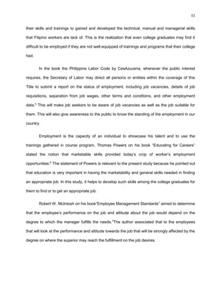 11
their skills and trainings to gained and developed the technical, manual and managerial skills
that Filipino workers are lack of. This is the realization that even college graduates may find it
difficult to be employed if they are not well-equipped of trainings and programs that their college
had.
In the book the Philippine Labor Code by CesAzucena, whenever the public interest
requires, the Secretary of Labor may direct all persons or entities within the coverage of this
Title to submit a report on the status of employment, including job vacancies, details of job
requisitions, separation from job wages, other terms and conditions, and other employment
data.5
This will make job seekers to be aware of job vacancies as well as the job suitable for
them. This will also give awareness to the public to know the standing of the employment in our
country.
Employment is the capacity of an individual to showcase his talent and to use the
trainings gathered in course program, Thomas Powers on his book “Educating for Careers”
stated the notion that marketable skills provided today’s crop of worker’s employment
opportunities.6
The statement of Powers is relevant to the present study because he pointed out
that education is very important in having the marketability and general skills needed in finding
an appropriate job. In this study, it helps to develop such skills among the college graduates for
them to find or to get an appropriate job.
Robert W. McIntosh on his book“Employee Management Standards” aimed to determine
that the employee’s performance on the job and attitude about the job would depend on the
degree to which the manager fulfills the needs.7
The author associated that to the employees
that will look at the performance and attitude towards the job that will be strongly affected by the
degree on where the superior may reach the fulfillment on the job desires.
 