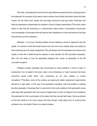 12
The book, Unemployment and the Dual Labor Market stressed that the unemployment is
the outgrowth of a process of job search where workers have limited information about the labor
market. On the other hand, people who first begin looking for jobs lack basic information will
help the graduates to disseminate the rejection of jobs to higher expectations.8
This book mainly
wants to view that job searching is a wide-process action where in job-seekers should gain
more knowledge or information that will reaches their satisfaction on what and where to find jobs
that will bring out their profession.
McIntosh, in his book Practicing Better Human Relations aimed to determine that the
quality of a person’s work life should improve as more and more needed values are satisfy by
that individuals job and career progression.9
This will assess that the employee must improve the
quality of work life in determining the aspects of work situation for AB Journalism graduates.
Also, this will relate to how the graduates progress their career as graduates of the AB
Journalism program.
Philippine society nowadays has encountered so many problems in terms of labor or
employment. As it is stated in the book, Labor- only contracting in a “cabo” economy that some
economist would justify labor- only contracting as our only weapon to remain
competitive.10
Therefore, some of the workers are seeking for better employment opportunities
abroad for a high salary. In the case of the graduates nowadays, their first problem is seeking
job after graduation. Knowingly that it is very hard to find a job suitably to their graduated course
right away after graduation that may cause to trigger them to work not aligned to the profession
they graduate for their usual reason is the salary that they can get right away. Some go abroad
to find their destiny or for some reason that they will get a high salary than to continue their
profession as a Journalist if there is no salary increase.
 