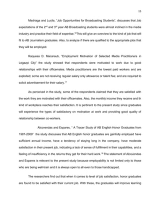 15
Madriaga and Lucila, “Job Opportunities for Broadcasting Students”, discusses that Job
expectations of the 2nd
and 3rd
year AB Broadcasting students were almost inclined in the media
industry and practice their field of expertise.16
This will give an overview to the kind of job that will
fit to AB Journalism graduates. Also, to analyze if there are qualified to the appropriate jobs that
they will be employed.
Raquesa D. Macaraub, “Employment Motivation of Selected Media Practitioners in
Legazpi City” the study showed that respondents were motivated to work due to good
relationships with their officemates. Media practitioners are the lowest paid workers and are
exploited; some are not receiving regular salary only allowance or talent fee; and are required to
solicit advertisement for their salary.17
As perceived in the study, some of the respondents claimed that they are satisfied with
the work they are motivated with their officemates. Also, the monthly income they receive and th
kind of workplace reaches their satisfaction. It is pertinent to the present study since graduates
will experience the types of satisfactory on motivation at work and providing good quality of
relationship between co-workers.
Alcovendas and Espares, “ A Tracer Study of AB English Honor Graduates from
1987-2009” the study discusses that AB English honor graduates are gainfully employed have
sufficient annual income, have a tendency of staying long in the company, have moderate
satisfaction in their present job, indicating a lack of sense of fulfillment in their capabilities, and a
feeling of insufficiency in the returns they get for their hard work.18
The statement of Alcovendas
and Espares is relevant to the present study because employability is not limited only to those
who are being well-train and it is always open to all even to those handicapped.
The researchers find out that when it comes to level of job satisfaction, honor graduates
are found to be satisfied with their current job. With these, the graduates will improve learning
 