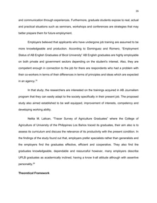 16
and communication through experiences. Furthermore, graduate students expose to real, actual
and practical situations such as seminars, workshops and conferences are strategies that may
better prepare them for future employment.
Employers believed that applicants who have undergone job training are assumed to be
more knowledgeable and production. According to Dominguez and Romero, “Employment
Status of AB English Graduates of Bicol University” AB English graduates are highly employable
on both private and government sectors depending on the student’s interest. Also, they are
competent enough in connection to the job for there are respondents who had a problem with
their co-workers in terms of their differences in terms of principles and ideas which are expected
in an agency.19
In that study, the researchers are interested on the trainings acquired in AB Journalism
program that they can easily adapt to the society specifically in their present job. The proposed
study also aimed established to be well equipped, improvement of interests, competency and
developing working ability.
Nelita M. Lalican, “Tracer Survey of Agriculture Graduates” where the College of
Agriculture of University of the Philippines Los Bańos traced its graduates, their aim also is to
assess its curriculum and discuss the relevance of its productivity with the present condition. In
the findings of the study found out that, employers prefer specialists rather than generalists and
the employers find the graduates effective, efficient and cooperative. They also find the
graduates knowledgeable, dependable and resourceful however, many employers describe
UPLB graduates as academically inclined, having a know it-all attitude although with assertive
personality.20
Theoretical Framework
 