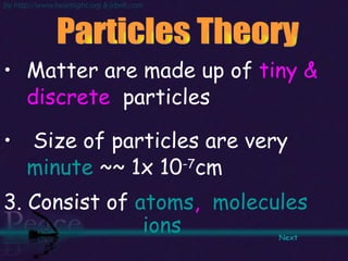 Matter are made up of  tiny & discrete   particles Size of particles are very  minute  ~~ 1x 10 -7 cm  3. Consist of  atoms ,  molecules   ions Particles Theory  Next   
