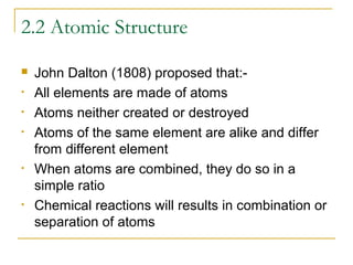 2.2 Atomic Structure

•
•
•

•

•

John Dalton (1808) proposed that:All elements are made of atoms
Atoms neither created or destroyed
Atoms of the same element are alike and differ
from different element
When atoms are combined, they do so in a
simple ratio
Chemical reactions will results in combination or
separation of atoms

 
