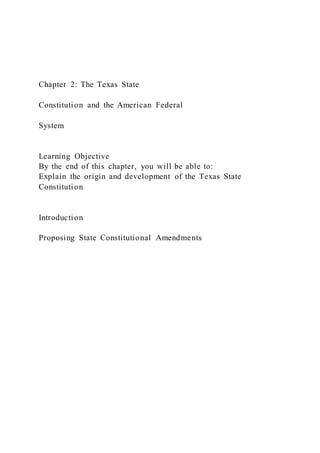Chapter 2: The Texas State
Constitution and the American Federal
System
Learning Objective
By the end of this chapter, you will be able to:
Explain the origin and development of the Texas State
Constitution
Introduction
Proposing State Constitutional Amendments
 