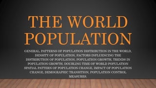 THE WORLD
POPULATION
GENERAL, PATTERNS OF POPULATION DISTRIBUTION IN THE WORLD,
DENSITY OF POPULATION, FACTORS INFLUENCING THE
DISTRIBUTION OF POPULATION, POPULATION GROWTH, TRENDS IN
POPULATION GROWTH, DOUBLING TIME OF WORLD POPULATION
SPATIAL PATTERN OF POPULATION CHANGE, IMPACT OF POPULATION
CHANGE, DEMOGRAPHIC TRANSITION, POPULATION CONTROL
MEASURES.
 