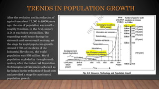 TRENDS IN POPULATION GROWTH
After the evolution and introduction of
agriculture about 12,000 to 8,000 years
ago, the size of population was small –
roughly 8 million. In the first century
A.D. it was below 300 million. The
expanding world trade during the
sixteenth and seventeenth century, set
the stage for rapid population growth.
Around 1750, at the dawn of the
Industrial Revolution, the world
population was 550 million. World
population exploded in the eighteenth
century after the Industrial Revolution.
Technological advancement achieved so
far helped in the reduction of death rate
and provided a stage for accelerated
population growth.
 
