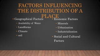 FACTORS INFLUENCING
THE DISTRIBUTION OF A
PLACE
• Geographical Factors
• Availability of Water
• Landforms
• Climate
• soil
• Economic Factors
• Minerals
• Urbanisation
• Industrialisation
• Social and Cultural
Factors
 