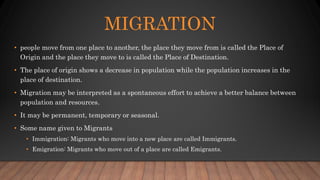 MIGRATION
• people move from one place to another, the place they move from is called the Place of
Origin and the place they move to is called the Place of Destination.
• The place of origin shows a decrease in population while the population increases in the
place of destination.
• Migration may be interpreted as a spontaneous effort to achieve a better balance between
population and resources.
• It may be permanent, temporary or seasonal.
• Some name given to Migrants
• Immigration: Migrants who move into a new place are called Immigrants.
• Emigration: Migrants who move out of a place are called Emigrants.
 