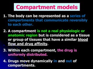 1. The body can be represented as a series of
compartments that communicate reversibly
to each other.
2. A compartment is not a real physiologic or
anatomic region but is considered as a tissue
or group of tissues that have a similar blood
flow and drug affinity.
3. Within each compartment, the drug is
uniformly distributed.
4. Drugs move dynamically in and out of
compartments.
Compartment models
 