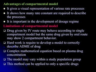 Advantages of compartmental model
 It gives a visual representation of various rate processes
 It shows how many rate constant are required to describe
the processes
 It is important in the development of dosage regime
Limitations of compartmental model
 Drug given by IV route may behave according to single
compartment model but the same drug given by oral route
may show 2 compartment behavior.
 Hard work is require to develop a model to correctly
describe ADME of drug
 Complex mathematical equation based on plasma drug
concentration
 The model may vary within a study population group
 This method can be applied to only a specific drugs
 