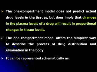  The one-compartment model does not predict actual
drug levels in the tissues, but does imply that changes
in the plasma levels of a drug will result in proportional
changes in tissue levels.
 The one-compartment model offers the simplest way
to describe the process of drug distribution and
elimination in the body.
 It can be represented schematically as:
 