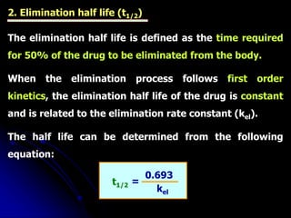 2. Elimination half life (t1/2)
The elimination half life is defined as the time required
for 50% of the drug to be eliminated from the body.
When the elimination process follows first order
kinetics, the elimination half life of the drug is constant
and is related to the elimination rate constant (kel).
The half life can be determined from the following
equation:
t1/2
0.693
kel
=
 