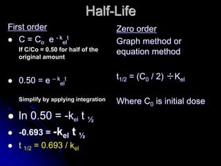 Half-Life
First order
 C = Co e - k
el
t
If C/Co = 0.50 for half of the
original amount
 0.50 = e – k
el
t
Simplify by applying integration
 ln 0.50 = -kel t ½
 -0.693 = -kel t ½
 t 1/2 = 0.693 / kel
Zero order
Graph method or
equation method
t1/2 = (C0 / 2) ÷Kel
Where C0 is initial dose
 