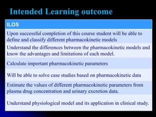 Intended Learning outcome
ILOS
Upon successful completion of this course student will be able to
define and classify different pharmacokinetic models
Understand the differences between the pharmacokinetic models and
know the advantages and limitations of each model.
Calculate important pharmacokinetic parameters
Will be able to solve case studies based on pharmacokinetic data
Estimate the values of different pharmacokinetic parameters from
plasma drug concentration and urinary excretion data.
Understand physiological model and its application in clinical study.
 