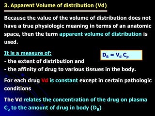 3. Apparent Volume of distribution (Vd)
Because the value of the volume of distribution does not
have a true physiologic meaning in terms of an anatomic
space, then the term apparent volume of distribution is
used.
It is a measure of:
- the extent of distribution and
- the affinity of drug to various tissues in the body.
For each drug Vd is constant except in certain pathologic
conditions
The Vd relates the concentration of the drug on plasma
Cp to the amount of drug in body (DB)
DB = Vd Cp
 