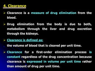 4. Clearance
 Clearance is a measure of drug elimination from the
blood.
 Drug elimination from the body is due to both,
metabolism through the liver and drug excretion
through the kidneys.
 Clearance is defined as:
the volume of blood that is cleared per unit time.
 Clearance for a first-order elimination process is
constant regardless of the drug concentration because
clearance is expressed in volume per unit time rather
than amount of drug per unit time.
 