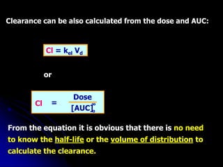 Clearance can be also calculated from the dose and AUC:
[AUC]
Dose
Cl = ∞
o
or
From the equation it is obvious that there is no need
to know the half-life or the volume of distribution to
calculate the clearance.
Cl = kel Vd
 