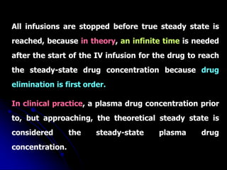 All infusions are stopped before true steady state is
reached, because in theory, an infinite time is needed
after the start of the IV infusion for the drug to reach
the steady-state drug concentration because drug
elimination is first order.
In clinical practice, a plasma drug concentration prior
to, but approaching, the theoretical steady state is
considered the steady-state plasma drug
concentration.
 