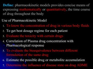 Define: pharmacokinetic models provides concise means of
expressing mathematically or quantitatively, the time course
of drug throughout the body
Use of Pharmacokinetic Model
1. To know the concentration of drug in various body fluids
2. To get best dosage regime for each patient
3. Evaluate the toxicity with certain drugs
4. Correlation of Plasma drug concentration with
Pharmacological response
5. To evaluate the bioequivalence between different
formulation of the same drug
6. Estimate the possible drug or metabolite accumulation
7. Determine the influence of disease state on drug ADME
 