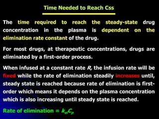 Time Needed to Reach Css
The time required to reach the steady-state drug
concentration in the plasma is dependent on the
elimination rate constant of the drug.
For most drugs, at therapeutic concentrations, drugs are
eliminated by a first-order process.
When infused at a constant rate R, the infusion rate will be
fixed while the rate of elimination steadily increases until,
steady state is reached because rate of elimination is first-
order which means it depends on the plasma concentration
which is also increasing until steady state is reached.
Rate of elimination = kelCp
 