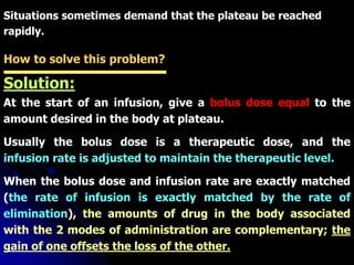 Situations sometimes demand that the plateau be reached
rapidly.
How to solve this problem?
Solution:
At the start of an infusion, give a bolus dose equal to the
amount desired in the body at plateau.
Usually the bolus dose is a therapeutic dose, and the
infusion rate is adjusted to maintain the therapeutic level.
When the bolus dose and infusion rate are exactly matched
(the rate of infusion is exactly matched by the rate of
elimination), the amounts of drug in the body associated
with the 2 modes of administration are complementary; the
gain of one offsets the loss of the other.
 