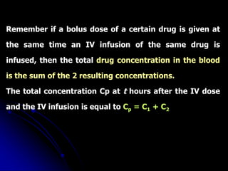 Remember if a bolus dose of a certain drug is given at
the same time an IV infusion of the same drug is
infused, then the total drug concentration in the blood
is the sum of the 2 resulting concentrations.
The total concentration Cp at t hours after the IV dose
and the IV infusion is equal to Cp = C1 + C2
 
