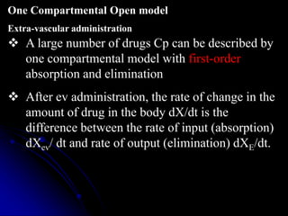  A large number of drugs Cp can be described by
one compartmental model with first-order
absorption and elimination
 After ev administration, the rate of change in the
amount of drug in the body dX/dt is the
difference between the rate of input (absorption)
dXev/ dt and rate of output (elimination) dXE/dt.
One Compartmental Open model
Extra-vascular administration
 