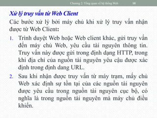 Xử lý truy vấn từ Web Client
Các bước xử lý bởi máy chủ khi xử lý truy vấn nhận
được từ Web Client:
1. Trình duyệt Web hoặc Web client khác, gửi truy vấn
đến máy chủ Web, yêu cầu tài nguyên thông tin.
Truy vấn này được gửi trong định dạng HTTP, trong
khi địa chỉ của nguồn tài nguyên yêu cậu được xác
định trong định dang URL.
2. Sau khi nhận được truy vấn từ máy trạm, mấy chủ
Web xác định sự tồn tại của các nguồn tài nguyên
được yêu cầu trong nguồn tài nguyên cục bộ, có
nghĩa là trong nguồn tài nguyên mà máy chủ điều
khiển.
Chương 2: Tổng quan về hệ thống Web 10
 