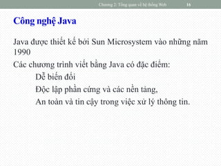 Công nghệ Java
Java được thiết kế bởi Sun Microsystem vào những năm
1990
Các chương trình viết bằng Java có đặc điểm:
Dễ biến đổi
Độc lập phần cứng và các nền tảng,
An toàn và tin cậy trong việc xử lý thông tin.
Chương 2: Tổng quan về hệ thống Web 16
 